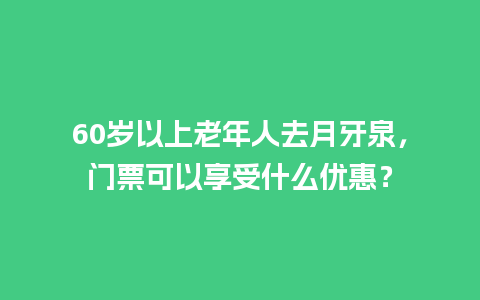 60岁以上老年人去月牙泉，门票可以享受什么优惠？