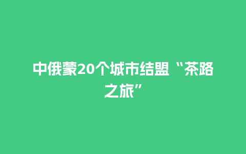 中俄蒙20个城市结盟“茶路之旅”