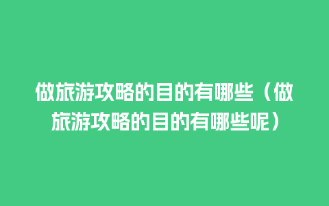 做旅游攻略的目的有哪些（做旅游攻略的目的有哪些呢）