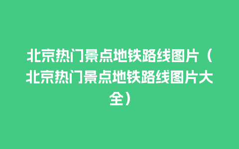 北京热门景点地铁路线图片（北京热门景点地铁路线图片大全）