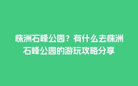 株洲石峰公园？有什么去株洲石峰公园的游玩攻略分享