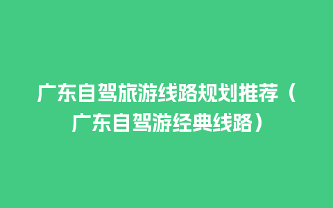 广东自驾旅游线路规划推荐（广东自驾游经典线路）