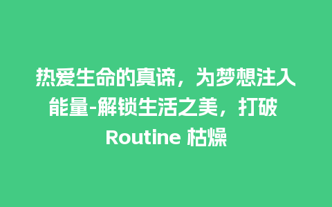 热爱生命的真谛，为梦想注入能量-解锁生活之美，打破 Routine 枯燥