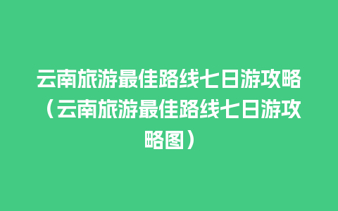 云南旅游最佳路线七日游攻略（云南旅游最佳路线七日游攻略图）