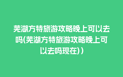 芜湖方特旅游攻略晚上可以去吗(芜湖方特旅游攻略晚上可以去吗现在)）