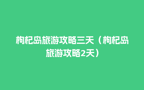 枸杞岛旅游攻略三天（枸杞岛旅游攻略2天）