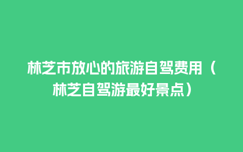 林芝市放心的旅游自驾费用（林芝自驾游最好景点）