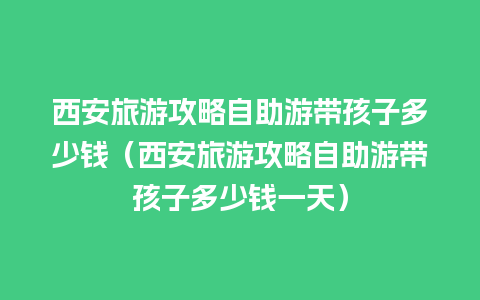 西安旅游攻略自助游带孩子多少钱（西安旅游攻略自助游带孩子多少钱一天）