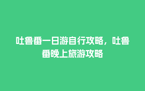 吐鲁番一日游自行攻略，吐鲁番晚上旅游攻略