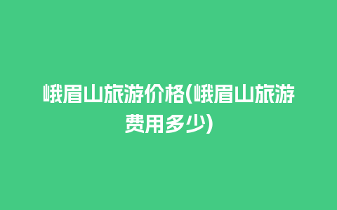 峨眉山旅游价格(峨眉山旅游费用多少)