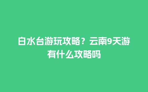 白水台游玩攻略？云南9天游有什么攻略吗