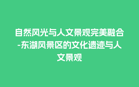 自然风光与人文景观完美融合-东湖风景区的文化遗迹与人文景观