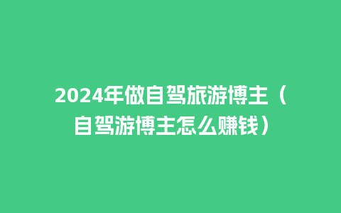 2024年做自驾旅游博主（自驾游博主怎么赚钱）