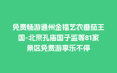 免费畅游通州金福艺农番茄王国-北京孔庙国子监等81家景区免费游享乐不停