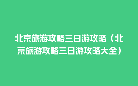 北京旅游攻略三日游攻略（北京旅游攻略三日游攻略大全）