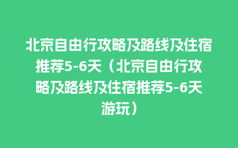 北京自由行攻略及路线及住宿推荐5-6天（北京自由行攻略及路线及住宿推荐5-6天游玩）