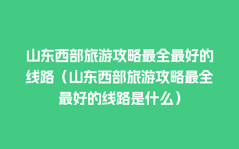 山东西部旅游攻略最全最好的线路（山东西部旅游攻略最全最好的线路是什么）