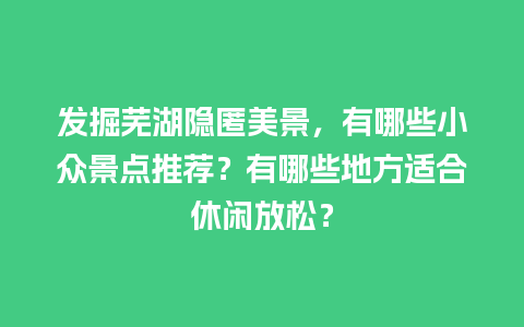 发掘芜湖隐匿美景，有哪些小众景点推荐？有哪些地方适合休闲放松？