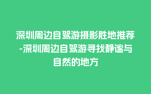 深圳周边自驾游摄影胜地推荐-深圳周边自驾游寻找静谧与自然的地方