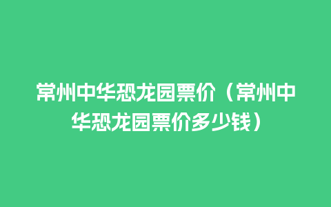 常州中华恐龙园票价（常州中华恐龙园票价多少钱）