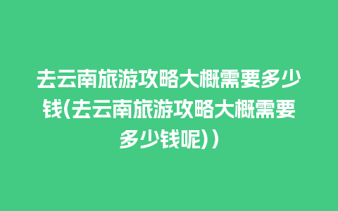 去云南旅游攻略大概需要多少钱(去云南旅游攻略大概需要多少钱呢)）