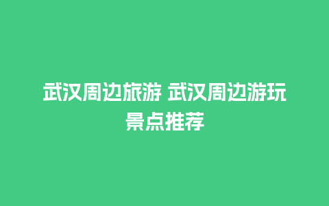 武汉周边旅游 武汉周边游玩景点推荐