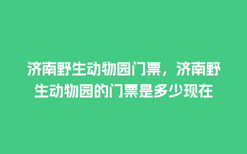 济南野生动物园门票，济南野生动物园的门票是多少现在