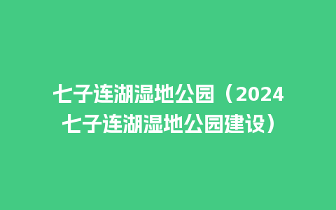 七子连湖湿地公园（2024七子连湖湿地公园建设）