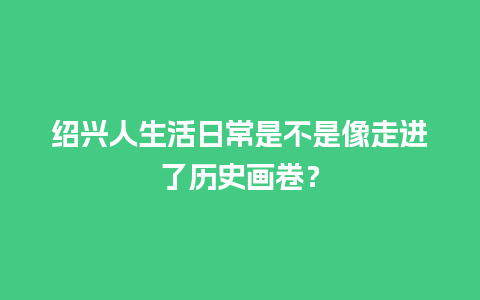 绍兴人生活日常是不是像走进了历史画卷？