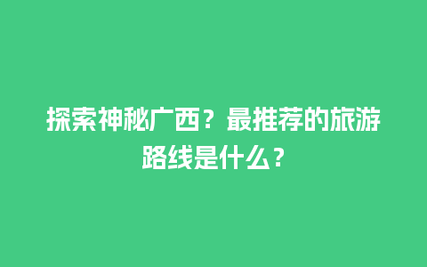 探索神秘广西？最推荐的旅游路线是什么？