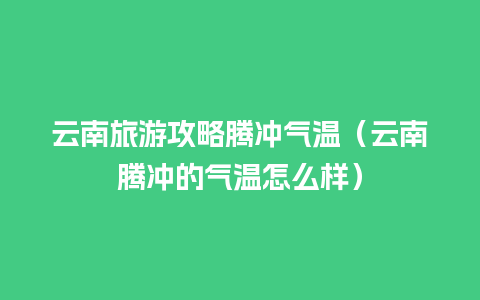 云南旅游攻略腾冲气温（云南腾冲的气温怎么样）