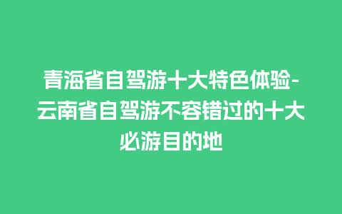 青海省自驾游十大特色体验-云南省自驾游不容错过的十大必游目的地