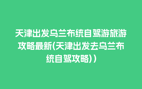 天津出发乌兰布统自驾游旅游攻略最新(天津出发去乌兰布统自驾攻略)）