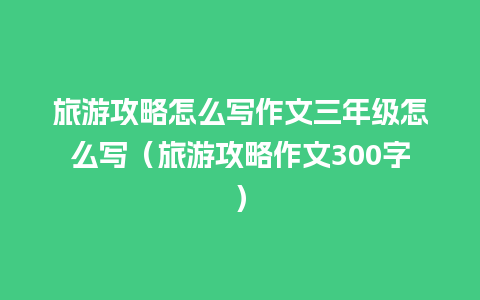 旅游攻略怎么写作文三年级怎么写（旅游攻略作文300字）