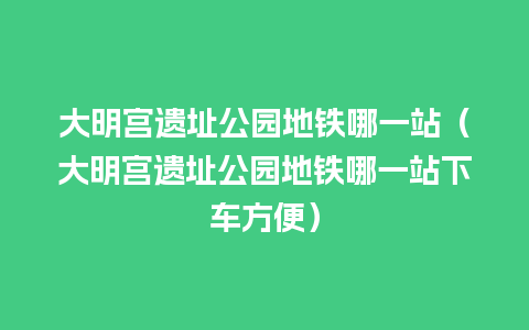 大明宫遗址公园地铁哪一站（大明宫遗址公园地铁哪一站下车方便）