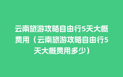 云南旅游攻略自由行5天大概费用（云南旅游攻略自由行5天大概费用多少）