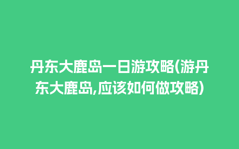 丹东大鹿岛一日游攻略(游丹东大鹿岛,应该如何做攻略)