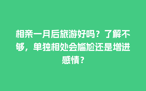 相亲一月后旅游好吗？了解不够，单独相处会尴尬还是增进感情？