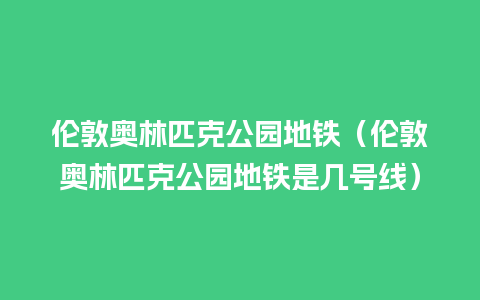 伦敦奥林匹克公园地铁（伦敦奥林匹克公园地铁是几号线）