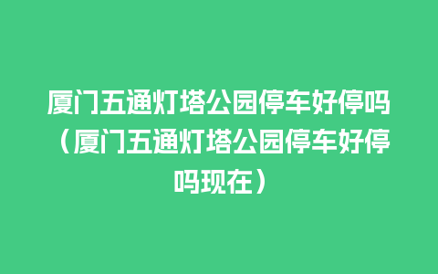 厦门五通灯塔公园停车好停吗（厦门五通灯塔公园停车好停吗现在）