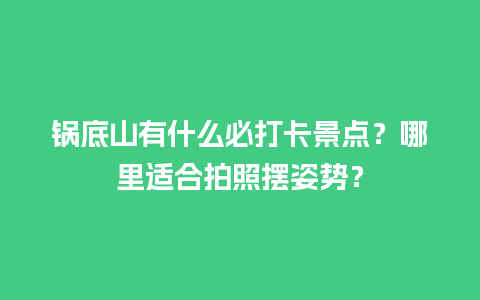 锅底山有什么必打卡景点？哪里适合拍照摆姿势？