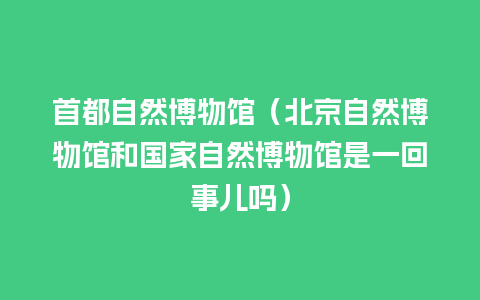 首都自然博物馆（北京自然博物馆和国家自然博物馆是一回事儿吗）