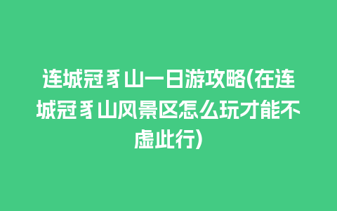 连城冠豸山一日游攻略(在连城冠豸山风景区怎么玩才能不虚此行)