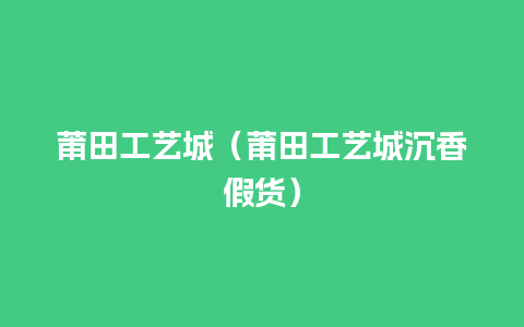 莆田工艺城（莆田工艺城沉香假货）