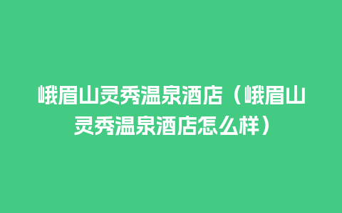 峨眉山灵秀温泉酒店（峨眉山灵秀温泉酒店怎么样）