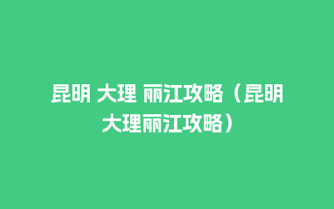 昆明 大理 丽江攻略（昆明大理丽江攻略）