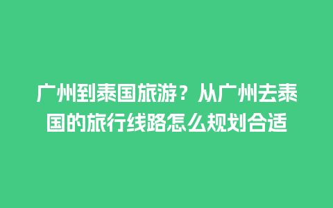 广州到泰国旅游？从广州去泰国的旅行线路怎么规划合适