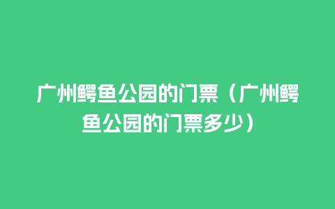 广州鳄鱼公园的门票（广州鳄鱼公园的门票多少）