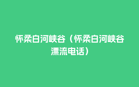 怀柔白河峡谷（怀柔白河峡谷漂流电话）