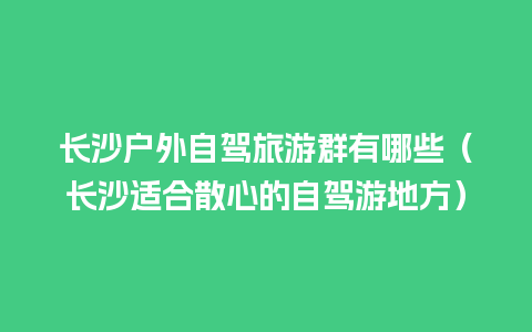 长沙户外自驾旅游群有哪些（长沙适合散心的自驾游地方）